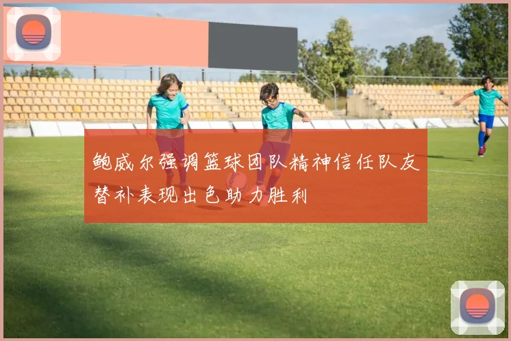 鲍威尔强调篮球团队精神信任队友替补表现出色助力胜利