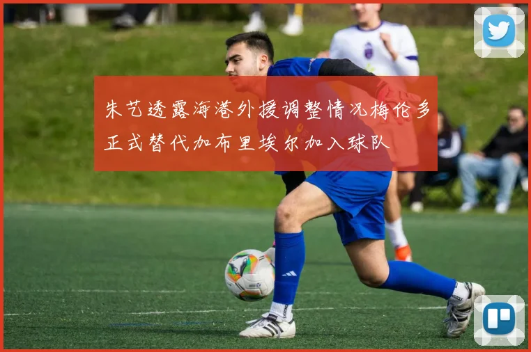 朱艺透露海港外援调整情况梅伦多正式替代加布里埃尔加入球队