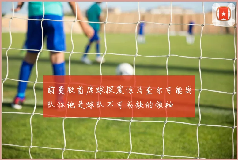 前曼联首席球探震惊马奎尔可能离队称他是球队不可或缺的领袖