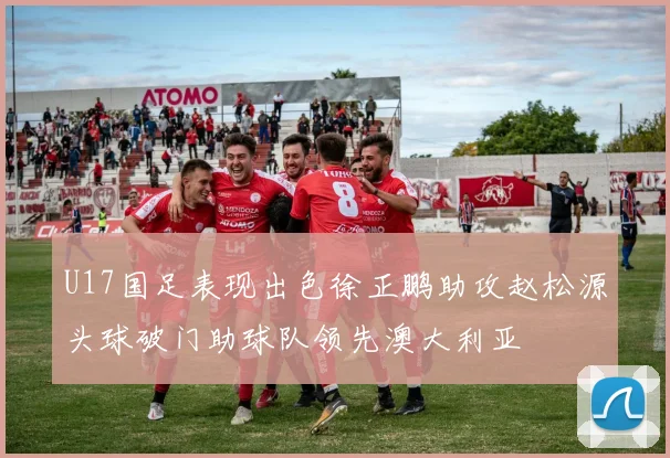U17国足表现出色徐正鹏助攻赵松源头球破门助球队领先澳大利亚
