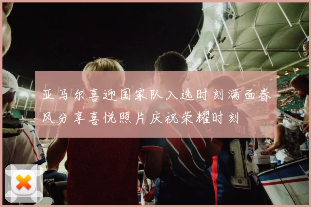 亚马尔喜迎国家队入选时刻满面春风分享喜悦照片庆祝荣耀时刻