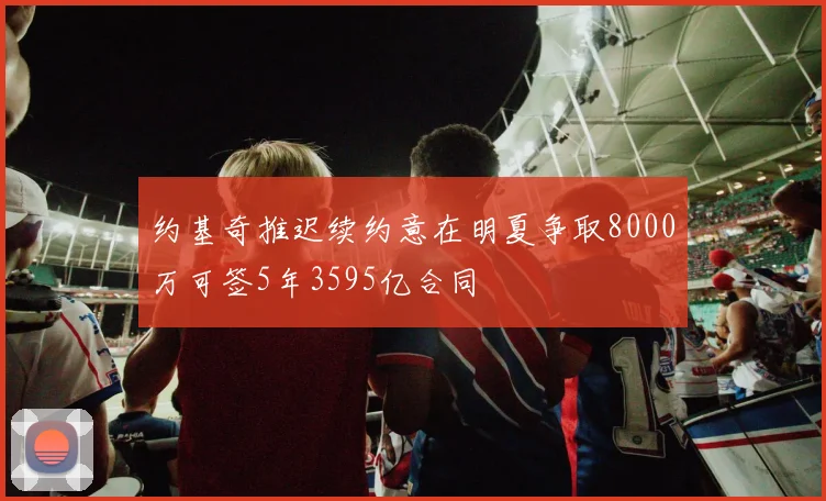 约基奇推迟续约意在明夏争取8000万可签5年3595亿合同