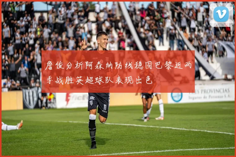 詹俊分析阿森纳防线稳固巴黎近两季战胜英超球队表现出色