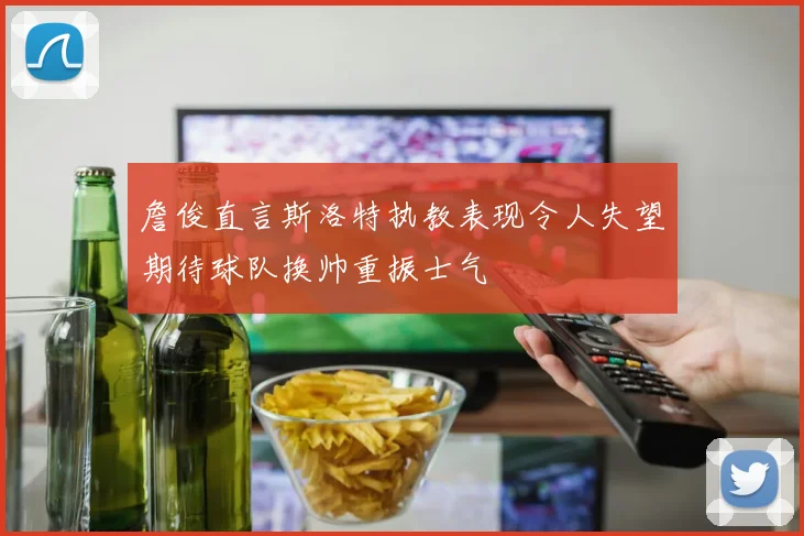 詹俊直言斯洛特执教表现令人失望期待球队换帅重振士气