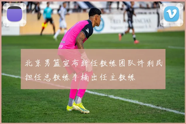 北京男篮宣布新任教练团队许利民担任总教练李楠出任主教练