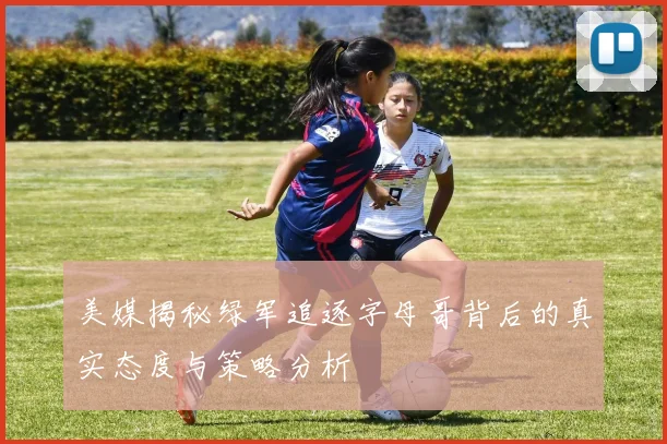 美媒揭秘绿军追逐字母哥背后的真实态度与策略分析