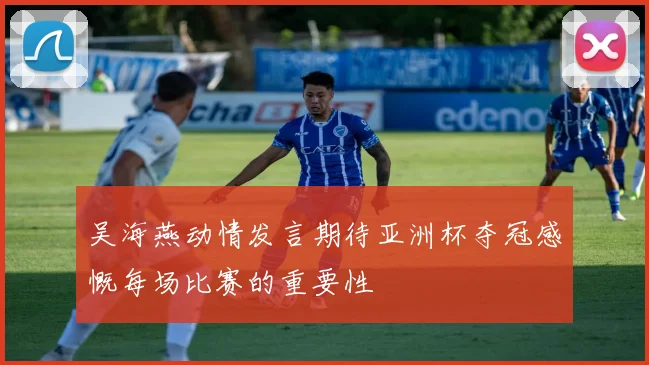 吴海燕动情发言期待亚洲杯夺冠感慨每场比赛的重要性
