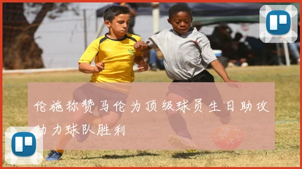 伦施称赞马伦为顶级球员生日助攻助力球队胜利