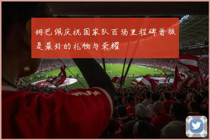 姆巴佩庆祝国家队百场里程碑晋级是最好的礼物与荣耀