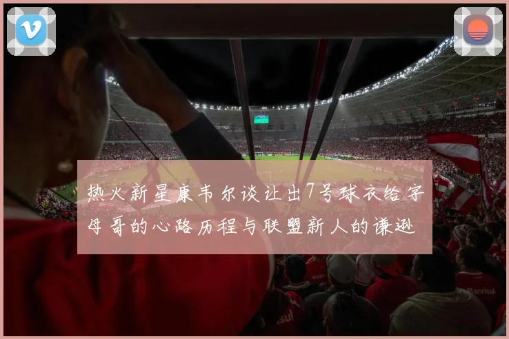 热火新星康韦尔谈让出7号球衣给字母哥的心路历程与联盟新人的谦逊态度
