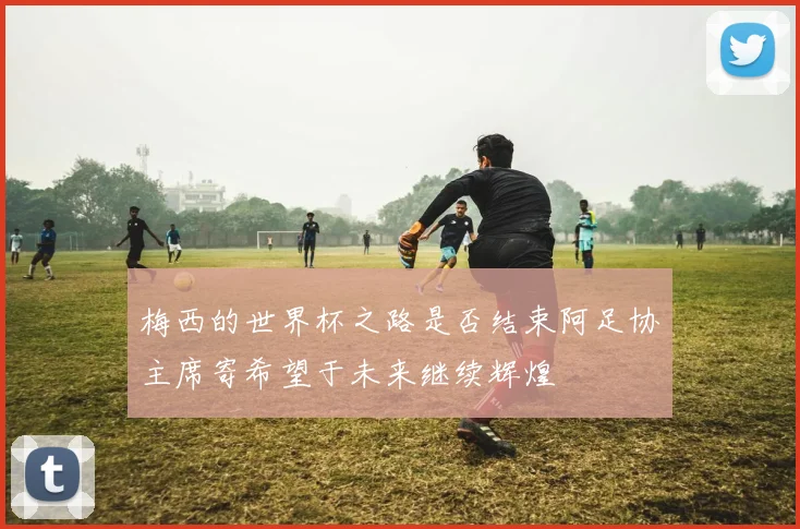梅西的世界杯之路是否结束阿足协主席寄希望于未来继续辉煌