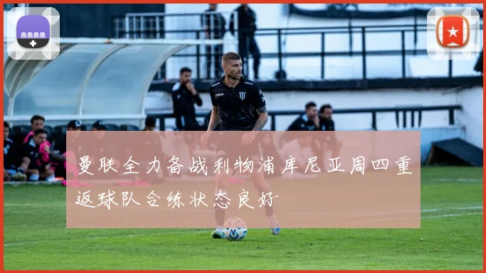 曼联全力备战利物浦库尼亚周四重返球队合练状态良好