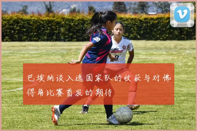 巴埃纳谈入选国家队的收获与对佛得角比赛首发的期待