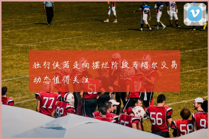 独行侠若走向摆烂阶段马绍尔交易动态值得关注