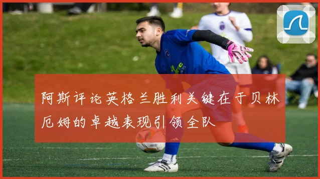阿斯评论英格兰胜利关键在于贝林厄姆的卓越表现引领全队