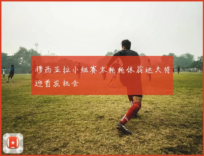 穆西亚拉小组赛末轮轮休翁达夫将迎首发机会