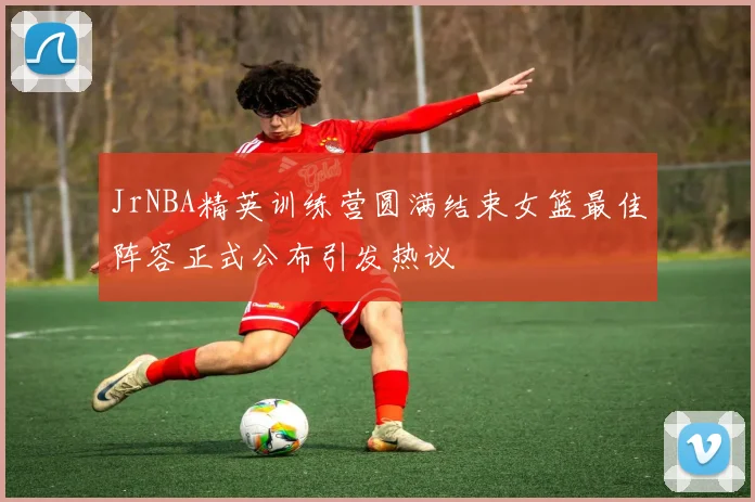 JrNBA精英训练营圆满结束女篮最佳阵容正式公布引发热议