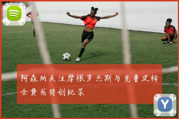 阿森纳关注摩根罗杰斯与克鲁皮转会费或将创纪录