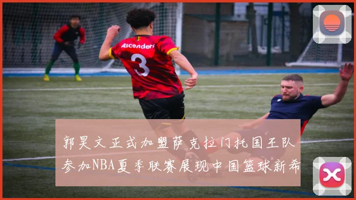 郭昊文正式加盟萨克拉门托国王队参加NBA夏季联赛展现中国篮球新希望