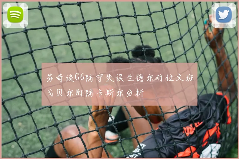 芬奇谈G6防守失误兰德尔对位文班戈贝尔盯防卡斯尔分析